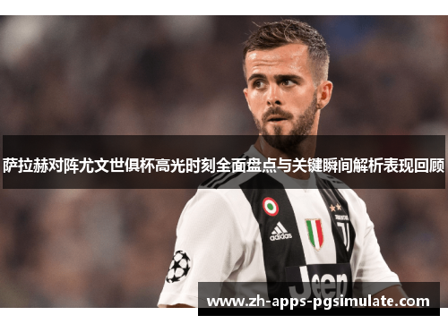 萨拉赫对阵尤文世俱杯高光时刻全面盘点与关键瞬间解析表现回顾