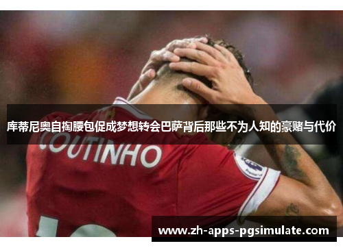 库蒂尼奥自掏腰包促成梦想转会巴萨背后那些不为人知的豪赌与代价