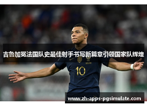 吉鲁加冕法国队史最佳射手书写新篇章引领国家队辉煌