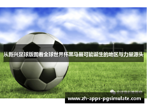从新兴足球版图看全球世界杯黑马最可能诞生的地区与力量源头